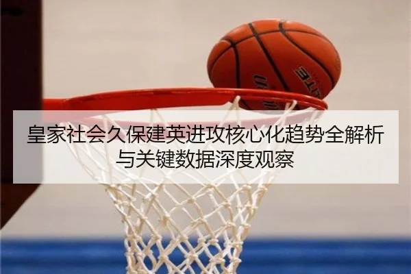 皇家社会久保建英进攻核心化趋势全解析与关键数据深度观察