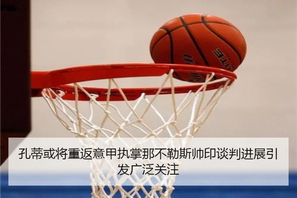 孔蒂或将重返意甲执掌那不勒斯帅印谈判进展引发广泛关注